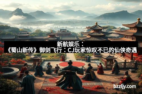 新航娱乐:《蜀山新传》御剑飞行:CJ玩家惊叹不已的仙侠奇遇
